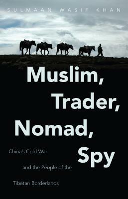 Muslim, Trader, Nomad, Spy: China's Cold War and the People of the Tibetan Borderlands by Sulmaan Wasif Khan