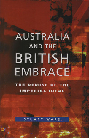 Australia and the British Embrace: The Demise of the Imperial Ideal by Stuart Ward