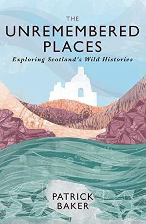 The Unremembered Places: Exploring Scotland's Wild Histories by Patrick Baker