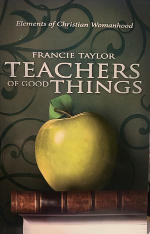 Teachers of Good Things: Elements of Christian Womanhood by Francie Taylor