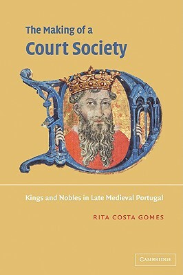 The Making of a Court Society: Kings and Nobles in Late Medieval Portugal by Rita Costa Gomes