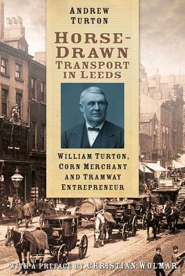 Horse-Drawn Transport in Leeds: William Turton, Corn Merchant and Tramway Entrepreneur by Andrew Turton
