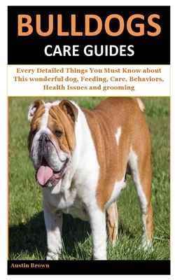 Bulldogs Care Guides: Every Detailed Things You Must Know about This wonderful dog, Feeding, Care, Behaviors, Health Issues and grooming by Austin Brown