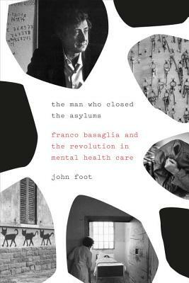 The Man Who Closed the Asylums: Franco Basaglia and the Revolution in Mental Health Care by John Foot