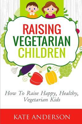 Raising Vegetarian Children: How To Raise Happy, Healthy, Vegetarian Kids by Kate Anderson