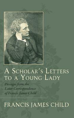 A Scholar's Letters to a Young Lady: Passages from the Later Correspondence of Francis James Child by Francis James Child