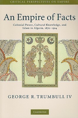 An Empire of Facts: Colonial Power, Cultural Knowledge, and Islam in Algeria, 1870-1914 by George R. Trumbull IV