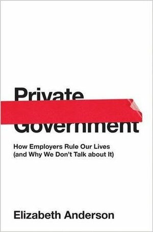 Private Government: How Employers Rule Our Lives (and Why We Don't Talk about It) by Elizabeth S. Anderson
