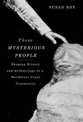 These Mysterious People: Shaping History and Archaeology in a Northwest Coast Community by Susan Roy