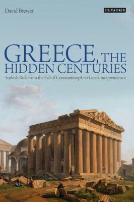 Greece, the Hidden Centuries: Turkish Rule from the Fall of Constantinople to Greek Independence by David Brewer