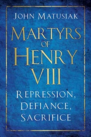 Martyrs of Henry VIII: Repression, Defiance, Sacrifice by John Matusiak