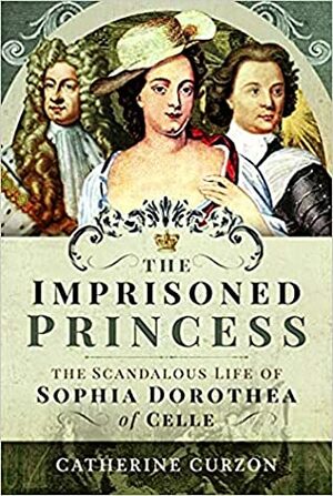 The Imprisoned Princess: The Scandalous Life of Sophia Dorothea of Celle by Catherine Curzon