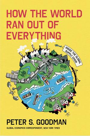 How the World Ran Out of Everything: Inside the Global Supply Chain by Peter S. Goodman