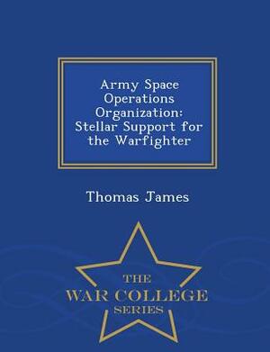 Army Space Operations Organization: Stellar Support for the Warfighter - War College Series by Thomas James