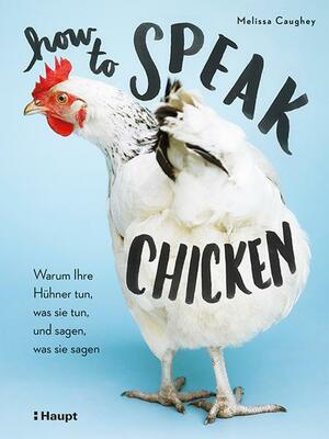 How to Speak Chicken. Warum Ihre Hühner tun, was sie tun, und sagen, was sie sagen by Melissa Caughey