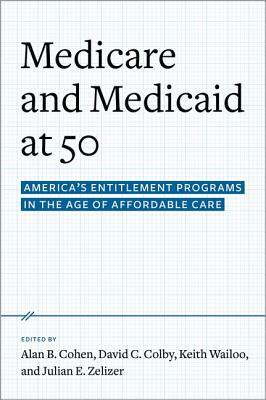 Medicare and Medicaid at 50: America's Entitlement Programs in the Age of Affordable Care by David C. Colby, Julian E. Zelizer, Alan B. Cohen, Keith A. Wailoo