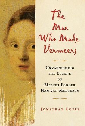 The Man Who Made Vermeers: Unvarnishing the Legend of Master Forger Han van Meegeren by Jonathan Lopez