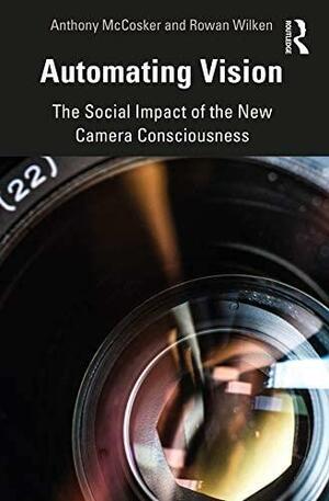 Automating Vision: The Social Impact of the New Camera Consciousness by Anthony McCosker, Rowan Wilken