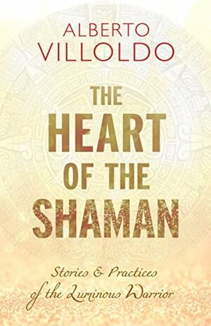 The Heart of the Shaman: Stories and Practices of the Luminous Warrior by Alberto Villoldo