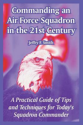 Commanding an Air Force Squadron in the 21st Century: A Practical Guide of Tips and Techniques for Today's Squadron Commander by Jeffry F. Smith