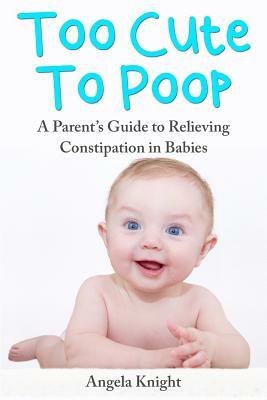 Too Cute To Poop: A Parent's Guide To Relieving Constipation In Babies by Angela Knight