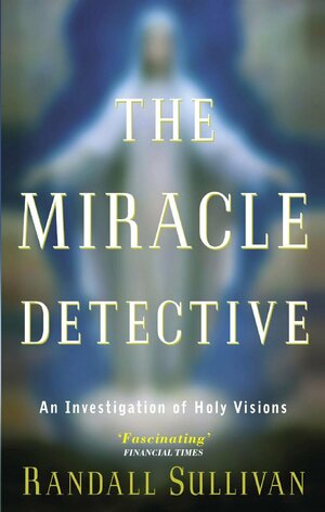 The Miracle Detective: An Investigative Reporter Sets Out to Examine How the Catholic Church Investigates Holy Visions and by Randall Sullivan