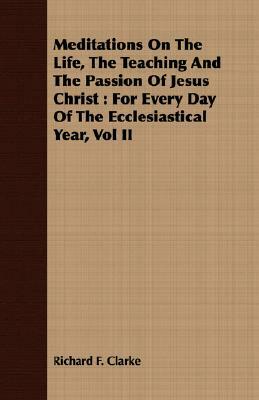 Meditations on the Life, the Teaching and the Passion of Jesus Christ: For Every Day of the Ecclesiastical Year, Vol II by Richard F. Clarke