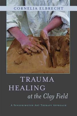 Trauma Healing at the Clay Field: A Sensorimotor Art Therapy Approach by Cornelia Elbrecht