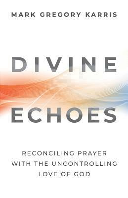 Divine Echoes: Reconciling Prayer With the Uncontrolling Love of God by Mark Gregory Karris