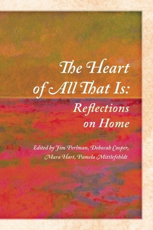 The Heart of All That Is: Reflections on Home by Pamela Mittlefehldt, Deborah Cooper, Mara Hart, Martin Willitts Jr., Nadine Pinede, Jim Perlman