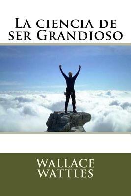 La ciencia de ser Grandioso by Wallace Wattles