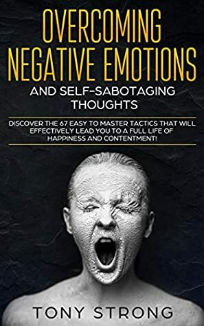 OVERCOMING NEGATIVE EMOTIONS AND SELF-SABOTAGING THOUGHTS: Discover the 67 Easy to Master Tactics that will Effectively Lead You to a Full life of Happiness and Contentment! by Tony Strong