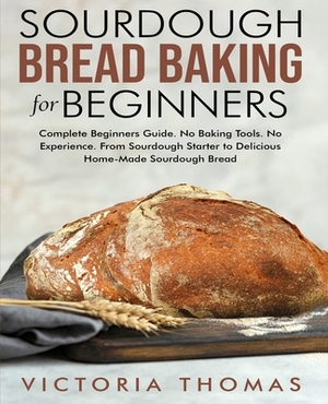 Sourdough Bread Baking for Beginners: Complete Beginner's Guide. No Baking Tools. No Experience. From Sourdough Starter to Delicious Home-Made Sourdou by Victoria Thomas