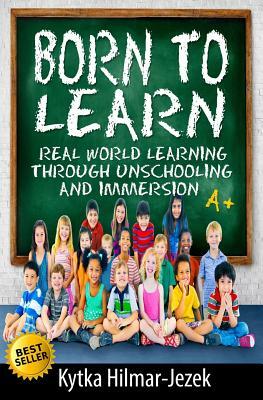 Born to Learn: Real World Learning Through Unschooling and Immersion by Kytka Hilmar-Jezek