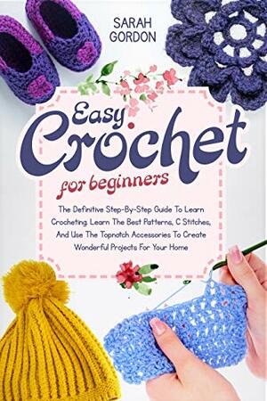 Easy Crochet For Beginners: The Definitive Step-By-Step Guide To Learn Crocheting. Learn The Best Patterns, C Stitches, And Use The Topnotch Accessories To Create Wonderful Projects For Your Home by Sarah Gordon