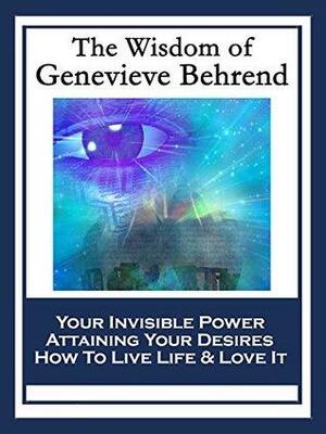 The Wisdom of Genevieve Behrend: Your Invisible Power; Attaining Your Desires; How To Live Life And Love It by Geneviève Behrend