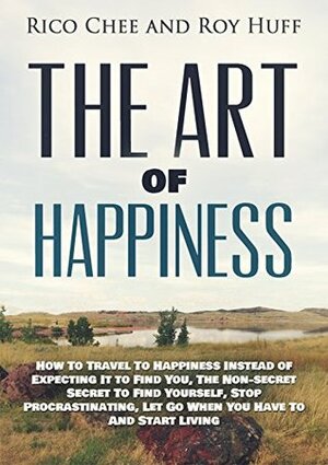 The Art Of Happiness: How To Travel To Happiness Instead of Expecting It To Find You, The Non-secret Secret To Find Yourself, Stop Procrastinating, Let ... Go, Start Living, Non-secret Secret) by Rico Chee, Roy Huff