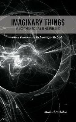 Imaginary Things: (Inside the Mind of a Schizophrenic) From Darkness...To Lunacy...To Light by Michael Nicholas