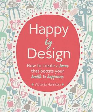 Happy by Design: How to Create a Home That Boosts Your Health and Happiness by Victoria Harrison