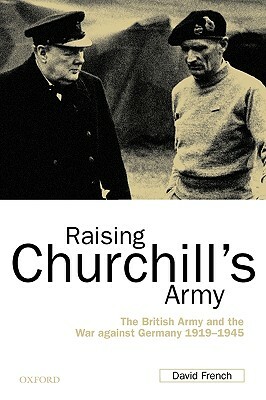 Raising Churchill's Army: The British Army and the War Against Germany 1919-1945 by David French