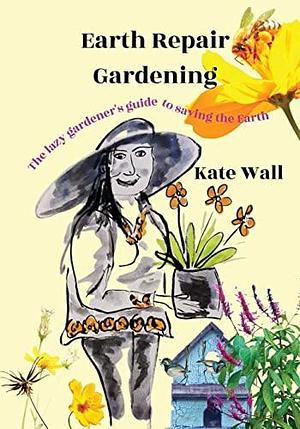 Earth Repair Gardening; The Lazy Gardener's Guide to Saving the Earth by Kate Wall