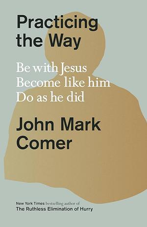Practicing the Way: Be with Jesus. Become like him. Do as he did. by John Mark Comer