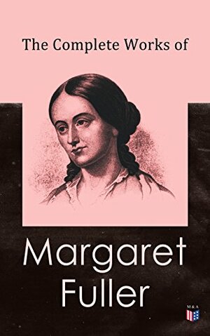 The Complete Works of Margaret Fuller: Woman in the Nineteenth Century, Summer on the Lakes in 1843, Essays, Memoirs, Reviews, Narratives, Poems & Biography by Julia Ward Howe by William Henry Channing, James Freeman Clarke, Margaret Fuller, Ralph Waldo Emerson, Julia Ward Howe