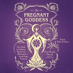 The Pregnant Goddess: Your Guide to Traditions, Rituals, and Blessings for a Sacred Pagan Pregnancy by Arin Murphy-Hiscock