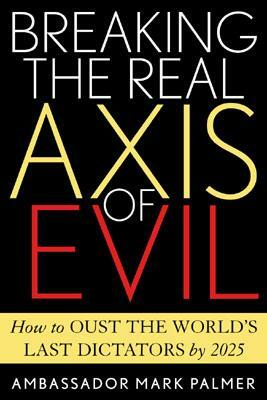 Breaking the Real Axis of Evil: How to Oust the World's Last Dictators by 2025 by Mark Palmer