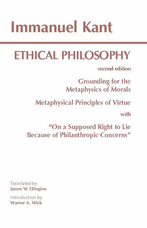 Ethical Philosophy: Grounding for the Metaphysics of Morals/Metaphysical Principles of Virtue/On a Supposed Right to Lie Because of Philanthropic Concerns by Immanuel Kant, James W. Ellington, Warner A. Wick