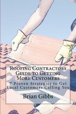 Roofing Contractors Guide to Getting More Customers: 7 Proven Strategies to Get Local Customers Calling You by Brian Gibbs