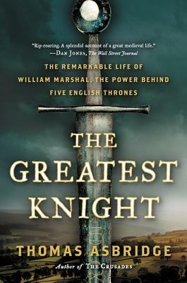 The Greatest Knight: The Remarkable Life of William Marshal, the Power Behind Five English Thrones by Thomas Asbridge