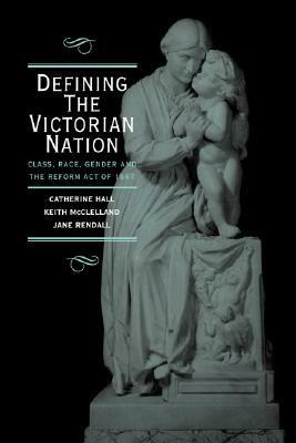 Defining the Victorian Nation: Class, Race, Gender and the British Reform Act of 1867 by Jane Rendall, Catherine Hall