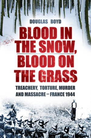 Blood in the Snow, Blood on the Grass: Treachery, Torture, Murder and Massacre - France 1944 by Douglas Boyd